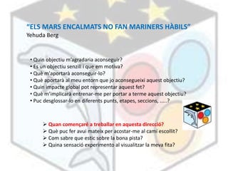 “ELS MARS ENCALMATS NO FAN MARINERS HÀBILS”
Yehuda Berg


 • Quin objectiu m’agradaria aconseguir?
 • Es un objectiu senzill i que em motiva?
 • Què m'aportarà aconseguir-lo?
 • Què aportarà al meu entorn que jo aconsegueixi aquest objectiu?
 • Quin impacte global pot representar aquest fet?
 • Què m’implicarà entrenar-me per portar a terme aquest objectiu?
 • Puc desglossar-lo en diferents punts, etapes, seccions, .....?



       Quan començaré a treballar en aquesta direcció?
       Què puc fer avui mateix per acostar-me al camí escollit?
       Com sabre que estic sobre la bona pista?
       Quina sensació experimento al visualitzar la meva fita?
 