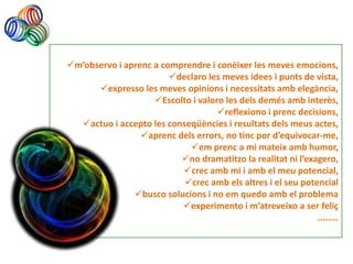 m’observo i aprenc a comprendre i conèixer les meves emocions,
                        declaro les meves idees i punts de vista,
      expresso les meves opinions i necessitats amb elegància,
                    Escolto i valoro les dels demés amb interès,
                                    reflexiono i prenc decisions,
  actuo i accepto les conseqüències i resultats dels meus actes,
                 aprenc dels errors, no tinc por d’equivocar-me,
                            em prenc a mi mateix amb humor,
                          no dramatitzo la realitat ni l’exagero,
                          crec amb mi i amb el meu potencial,
                           crec amb els altres i el seu potencial
               busco solucions i no em quedo amb el problema
                          experimento i m’atreveixo a ser feliç
                                                             ........
 