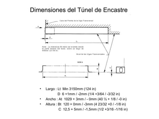 Dimensiones del Túnel de Encastre
• Largo : Lt Min 3150mm (124 in)
D 6 +1mm / -2mm (1/4 +3/64 / -3/32 in)
• Ancho : At 1029 + 3mm / - 0mm (40 ½ + 1/8 / -0 in)
• Altura : Bt 120 + 0mm / -3mm (4 23/32 +0 / -1/8 in)
C 12,5 + 5mm / -1,5mm (1/2 +3/16 -1/16 in)
 