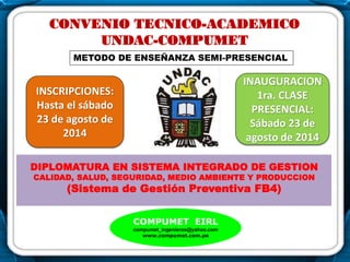 .
CONVENIO TECNICO-ACADEMICO
UNDAC-COMPUMET
DIPLOMATURA EN SISTEMA INTEGRADO DE GESTION
CALIDAD, SALUD, SEGURIDAD, MEDIO AMBIENTE Y PRODUCCION
(Sistema de Gestión Preventiva FB4)
COMPUMET EIRL
compumet_ingenieros@yahoo.com
www.compumet.com.pe
INAUGURACION
1ra. CLASE
PRESENCIAL:
Sábado 23 de
agosto de 2014
INSCRIPCIONES:
Hasta el sábado
23 de agosto de
2014
..
METODO DE ENSEÑANZA SEMI-PRESENCIAL
 