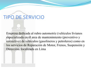 TIPO DE SERVICIO
Empresa dedicada al rubro automotriz (vehículos livianos
especializada en el area de mantenimiento (preventivo y
correctivo) de vehículos (gasolineros y petroleros) como en
los servicios de Reparación de Motor, Frenos, Suspensión y
Dirección. localizada en Lima
 