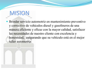 MISION
 Brindar servicio automotriz en mantenimiento preventivo
y correctivo de vehiculos diesel y gasolineros de una
manera eficiente y eficaz con la mayor calidad, satisfacer
las necesidades de nuestro cliente con excelencia y
honestidad, asegurando que su vehículo está en el mejor
taller automotriz.
 