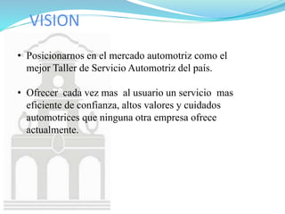 VISION
• Posicionarnos en el mercado automotriz como el
mejor Taller de Servicio Automotriz del país.
• Ofrecer cada vez mas al usuario un servicio mas
eficiente de confianza, altos valores y cuidados
automotrices que ninguna otra empresa ofrece
actualmente.
 