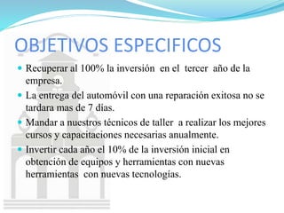 OBJETIVOS ESPECIFICOS
 Recuperar al 100% la inversión en el tercer año de la
empresa.
 La entrega del automóvil con una reparación exitosa no se
tardara mas de 7 días.
 Mandar a nuestros técnicos de taller a realizar los mejores
cursos y capacitaciones necesarias anualmente.
 Invertir cada año el 10% de la inversión inicial en
obtención de equipos y herramientas con nuevas
herramientas con nuevas tecnologías.
 