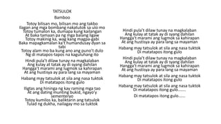 TATSULOK
Bamboo
Totoy bilisan mo, bilisan mo ang takbo
Ilagan ang mga bombang nakatutok sa ulo mo
Totoy tumalon ka, dumapa kung kailangan
At baka tamaan pa ng mga balang ligaw
Totoy makinig ka, wag kang magpa-gabi
Baka mapagkamalan ka’t humandusay dyan sa
tabi
Totoy alam mo ba kung ano ang puno’t dulo
Ng di matapos-tapos na kaguluhang ito
Hindi pula’t dilaw tunay na magkalaban
Ang kulay at tatak ay di syang dahilan
Hangga’t marami ang lugmok sa kahirapan
At ang hustisya ay para lang sa mayaman
Habang may tatsulok at sila ang nasa tuktok
Di matatapos itong gulo
Iligtas ang hininga ng kay raming mga tao
At ang dating munting bukid, ngayo’y
sementeryo
Totoy kumilos ka, baliktarin ang tatsulok
Tulad ng dukha, nailagay mo sa tuktok
Hindi pula’t dilaw tunay na magkalaban
Ang kulay at tatak ay di syang dahilan
Hangga’t marami ang lugmok sa kahirapan
At ang hustisya ay para lang sa mayaman
Habang may tatsulok at sila ang nasa tuktok
Di matatapos itong gulo
Hindi pula’t dilaw tunay na magkalaban
Ang kulay at tatak ay di syang dahilan
Hangga’t marami ang lugmok sa kahirapan
At ang hustisya ay para lang sa mayaman
Habang may tatsulok at sila ang nasa tuktok
Di matatapos itong gulo
Habang may tatsulok at sila ang nasa tuktok
Di matatapos itong gulo.......
Di matatapos itong gulo......
 