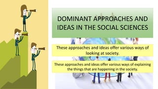 These approaches and ideas offer various ways of
looking at society.
These approaches and ideas offer various ways of explaining
the things that are happening in the society.
DOMINANT APPROACHES AND
IDEAS IN THE SOCIAL SCIENCES
 