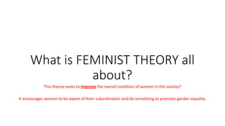 What is FEMINIST THEORY all
about?
This theory seeks to improve the overall condition of women in the society?
It encourages women to be aware of their subordination and do something to promote gender equality.
 
