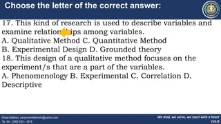 We lead, we serve, we excel with a heart
CVLIS
Email Address: campvicentelimnhs@yahoo.com
Tel. No.: (049) 530 – 2916
Choose the letter of the correct answer:
17. This kind of research is used to describe variables and
examine relationships among variables.
A. Qualitative Method C. Quantitative Method
B. Experimental Design D. Grounded theory
18. This design of a qualitative method focuses on the
experiment/s that are a part of the variables.
A. Phenomenology B. Experimental C. Correlation D.
Descriptive
 