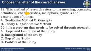 We lead, we serve, we excel with a heart
CVLIS
Email Address: campvicentelimnhs@yahoo.com
Tel. No.: (049) 530 – 2916
Choose the letter of the correct answer:
19. This method of research refers to the meaning, concepts,
definitions, characteristics, metaphors, symbols and
descriptions of things.
A. Qualitative Method C. Concepts
B. Theory D. Quantitative Method
20. It is a problem that needs to be solved through research.
A. Scope and Limitation of the Study
B. Background of the Study
C. Gap of the Study
D. Problem of the Study
 