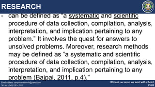 We lead, we serve, we excel with a heart
CVLIS
Email Address: campvicentelimnhs@yahoo.com
Tel. No.: (049) 530 – 2916
RESEARCH
- can be defined as “a systematic and scientific
procedure of data collection, compilation, analysis,
interpretation, and implication pertaining to any
problem.” It involves the quest for answers to
unsolved problems. Moreover, research methods
may be defined as “a systematic and scientific
procedure of data collection, compilation, analysis,
interpretation, and implication pertaining to any
problem (Bajpai, 2011, p.4).”
 