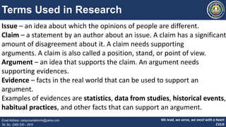 We lead, we serve, we excel with a heart
CVLIS
Email Address: campvicentelimnhs@yahoo.com
Tel. No.: (049) 530 – 2916
Terms Used in Research
Issue – an idea about which the opinions of people are different.
Claim – a statement by an author about an issue. A claim has a significant
amount of disagreement about it. A claim needs supporting
arguments. A claim is also called a position, stand, or point of view.
Argument – an idea that supports the claim. An argument needs
supporting evidences.
Evidence – facts in the real world that can be used to support an
argument.
Examples of evidences are statistics, data from studies, historical events,
habitual practices, and other facts that can support an argument.
 