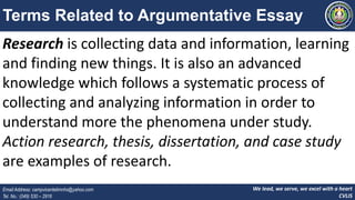 We lead, we serve, we excel with a heart
CVLIS
Email Address: campvicentelimnhs@yahoo.com
Tel. No.: (049) 530 – 2916
Terms Related to Argumentative Essay
Research is collecting data and information, learning
and finding new things. It is also an advanced
knowledge which follows a systematic process of
collecting and analyzing information in order to
understand more the phenomena under study.
Action research, thesis, dissertation, and case study
are examples of research.
 