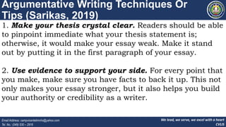 We lead, we serve, we excel with a heart
CVLIS
Email Address: campvicentelimnhs@yahoo.com
Tel. No.: (049) 530 – 2916
Argumentative Writing Techniques Or
Tips (Sarikas, 2019)
1. Make your thesis crystal clear. Readers should be able
to pinpoint immediate what your thesis statement is;
otherwise, it would make your essay weak. Make it stand
out by putting it in the first paragraph of your essay.
2. Use evidence to support your side. For every point that
you make, make sure you have facts to back it up. This not
only makes your essay stronger, but it also helps you build
your authority or credibility as a writer.
 