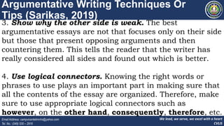 We lead, we serve, we excel with a heart
CVLIS
Email Address: campvicentelimnhs@yahoo.com
Tel. No.: (049) 530 – 2916
Argumentative Writing Techniques Or
Tips (Sarikas, 2019)
3. Show why the other side is weak. The best
argumentative essays are not that focuses only on their side
but those that present opposing arguments and then
countering them. This tells the reader that the writer has
really considered all sides and found out which is better.
4. Use logical connectors. Knowing the right words or
phrases to use plays an important part in making sure that
all the contents of the essay are organized. Therefore, make
sure to use appropriate logical connectors such as
however, on the other hand, consequently, therefore, etc.
 