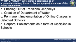 We lead, we serve, we excel with a heart
CVLIS
Email Address: campvicentelimnhs@yahoo.com
Tel. No.: (049) 530 – 2916
WRITING ACTIVITY: Write either a persuasive or an
argumentative essay (three to five paragraphs) about any of the
topics listed below.
a. Phasing Out of Traditional Jeepneys
b. Creation of Department of Water
c. Permanent Implementation of Online Classes in
Selected Schools
d. Corporal Punishments as a form of Discipline in
Schools
 