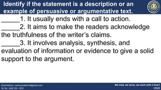 We lead, we serve, we excel with a heart
CVLIS
Email Address: campvicentelimnhs@yahoo.com
Tel. No.: (049) 530 – 2916
Identify if the statement is a description or an
example of persuasive or argumentative text.
Write P for persuasive and A for argumentative.
_____1. It usually ends with a call to action.
_____2. It aims to make the readers acknowledge
the truthfulness of the writer’s claims.
_____3. It involves analysis, synthesis, and
evaluation of information or evidence to give a solid
support to the argument.
 