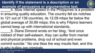 We lead, we serve, we excel with a heart
CVLIS
Email Address: campvicentelimnhs@yahoo.com
Tel. No.: (049) 530 – 2916
Identify if the statement is a description or an
example of persuasive or argumentative text.
Write P for persuasive and A for argumentative.
_____4. Slow internet speed in the Philippines is a problem
in ensuring quality education. The country fell six notches
to 121 out of 139 countries, its 12.09 mbps far below the
global average of 30.89 mbps; this is why Filipino learners
cannot keep up with international standards.
_____5. Diane Dimond wrote on her blog, “And once
robbed of their self-esteem, they can suffer from mental
and physical problems, drop out of school and even
commit suicide.” No one likes the way insults feel, and this
is why bullies are criminals.
 