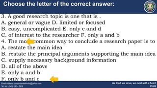We lead, we serve, we excel with a heart
CVLIS
Email Address: campvicentelimnhs@yahoo.com
Tel. No.: (049) 530 – 2916
Choose the letter of the correct answer:
3. A good research topic is one that is .
A. general or vague D. limited or focused
B. easy, uncomplicated E. only c and d
C. of interest to the researcher F. only a and b
4. The most common way to conclude a research paper is to .
A. restate the main idea
B. restate the principal arguments supporting the main idea
C. supply necessary background information
D. all of the above
E. only a and b
F. only b and c
 