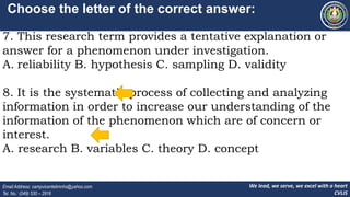 We lead, we serve, we excel with a heart
CVLIS
Email Address: campvicentelimnhs@yahoo.com
Tel. No.: (049) 530 – 2916
Choose the letter of the correct answer:
7. This research term provides a tentative explanation or
answer for a phenomenon under investigation.
A. reliability B. hypothesis C. sampling D. validity
8. It is the systematic process of collecting and analyzing
information in order to increase our understanding of the
information of the phenomenon which are of concern or
interest.
A. research B. variables C. theory D. concept
 