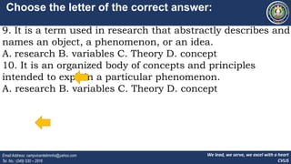 We lead, we serve, we excel with a heart
CVLIS
Email Address: campvicentelimnhs@yahoo.com
Tel. No.: (049) 530 – 2916
Choose the letter of the correct answer:
9. It is a term used in research that abstractly describes and
names an object, a phenomenon, or an idea.
A. research B. variables C. Theory D. concept
10. It is an organized body of concepts and principles
intended to explain a particular phenomenon.
A. research B. variables C. Theory D. concept
 
