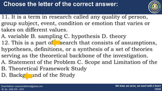 We lead, we serve, we excel with a heart
CVLIS
Email Address: campvicentelimnhs@yahoo.com
Tel. No.: (049) 530 – 2916
Choose the letter of the correct answer:
11. It is a term in research called any quality of person,
group subject, event, condition or emotion that varies or
takes on different values.
A. variable B. sampling C. hypothesis D. theory
12. This is a part of research that consists of assumptions,
hypotheses, definitions, or a synthesis of a set of theories
serving as the theoretical backbone of the investigation.
A. Statement of the Problem C. Scope and Limitation of the
B. Theoretical Framework Study
D. Background of the Study
 