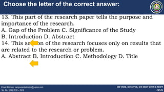 We lead, we serve, we excel with a heart
CVLIS
Email Address: campvicentelimnhs@yahoo.com
Tel. No.: (049) 530 – 2916
Choose the letter of the correct answer:
13. This part of the research paper tells the purpose and
importance of the research.
A. Gap of the Problem C. Significance of the Study
B. Introduction D. Abstract
14. This section of the research focuses only on results that
are related to the research or problem.
A. Abstract B. Introduction C. Methodology D. Title
 
