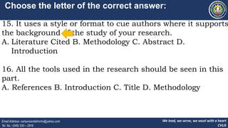 We lead, we serve, we excel with a heart
CVLIS
Email Address: campvicentelimnhs@yahoo.com
Tel. No.: (049) 530 – 2916
Choose the letter of the correct answer:
15. It uses a style or format to cue authors where it supports
the background of the study of your research.
A. Literature Cited B. Methodology C. Abstract D.
Introduction
16. All the tools used in the research should be seen in this
part.
A. References B. Introduction C. Title D. Methodology
 