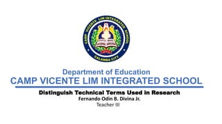 Department of Education
CAMP VICENTE LIM INTEGRATED SCHOOL
Distinguish Technical Terms Used in Research
Fernando Odin B. Divina Jr.
Teacher III
 