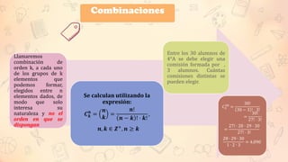 Llamaremos
combinación de
orden k, a cada uno
de los grupos de k
elementos que
podemos formar,
elegidos entre n
elementos dados, de
modo que solo
interesa su
naturaleza y no el
orden en que se
dispongan
Se calculan utilizando la
expresión:
𝑪𝒌
𝒏
=
𝒏
𝒌
=
𝒏!
𝒏 − 𝒌 ! ⋅ 𝒌!
,
𝒏, 𝒌 ∈ 𝜡+
, 𝒏 ≥ 𝒌
Entre los 30 alumnos de
4°A se debe elegir una
comisión formada por ,
3 alumnos. Cuántas
comisiones distintas se
pueden elegir.
𝐶3
30
=
30!
30 − 3 ! ⋅ 3!
=
30!
27! ⋅ 3!
=
27! ∙ 28 ⋅ 29 ⋅ 30
27! ⋅ 3!
28 ∙ 29 ∙ 30
1 ∙ 2 ∙ 3
= 4.090
Combinaciones
Combinaciones
 