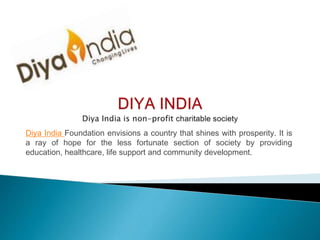 Diya India Foundation envisions a country that shines with prosperity. It is
a ray of hope for the less fortunate section of society by providing
education, healthcare, life support and community development.
 