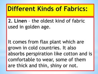 Different Kinds of Fabrics:
2. Linen – the oldest kind of fabric
used in golden age.
It comes from flax plant which are
grown in cold countries. It also
absorbs perspiration like cotton and is
comfortable to wear, some of them
are thick and thin, shiny or not.
 