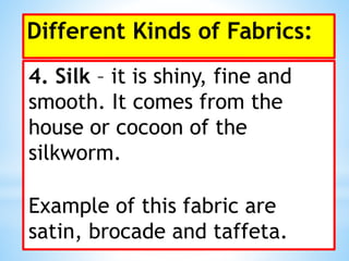 Different Kinds of Fabrics:
4. Silk – it is shiny, fine and
smooth. It comes from the
house or cocoon of the
silkworm.
Example of this fabric are
satin, brocade and taffeta.
 