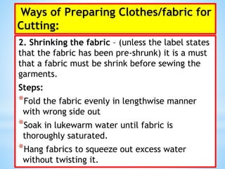 Ways of Preparing Clothes/fabric for
Cutting:
2. Shrinking the fabric – (unless the label states
that the fabric has been pre-shrunk) it is a must
that a fabric must be shrink before sewing the
garments.
Steps:
*Fold the fabric evenly in lengthwise manner
with wrong side out
*Soak in lukewarm water until fabric is
thoroughly saturated.
*Hang fabrics to squeeze out excess water
without twisting it.
 