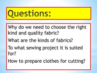 Why do we need to choose the right
kind and quality fabric?
What are the kinds of fabrics?
To what sewing project it is suited
for?
How to prepare clothes for cutting?
 