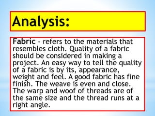Analysis:
Fabric - refers to the materials that
resembles cloth. Quality of a fabric
should be considered in making a
project. An easy way to tell the quality
of a fabric is by its, appearance,
weight and feel. A good fabric has fine
finish. The weave is even and close.
The warp and woof of threads are of
the same size and the thread runs at a
right angle.
 