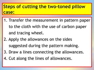 Steps of cutting the two-toned pillow
case:
1. Transfer the measurement in pattern paper
to the cloth with the use of carbon paper
and tracing wheel.
2. Apply the allowances on the sides
suggested during the pattern making.
3. Draw a lines connecting the allowances.
4. Cut along the lines of allowances.
 