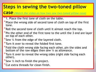 Steps in sewing the two-toned pillow
case:(Watch the video on how two sew two-toned pillow case)
*1. Place the first tone of cloth on the table.
*Place the wrong side of second tone of cloth on top of the first
tone.
*Roll the second tone of cloth until it almost reach the top.
*Pin the other end of the first tone to the until the 3 end are layer
on top of each other.
*Sew ¼ from the edge of the layered cloth.
*Turn it over to reveal the folded first tone.
*Fold the cloth wrong side facing each other, pin the sides and
bottom of the raw edges then sew ¼ as allowance.
*Turn it over to reveal the wrong sides (right side facing each
other).
*Sew ½ inch to finish the project.
*Cut extra threads for clean finish.
 