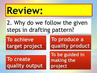 Review:
2. Why do we follow the given
steps in drafting pattern?
To be guided in
making the
project
To achieve
target project
To produce a
quality product
To create
quality output
 