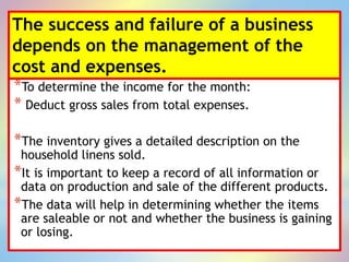 The success and failure of a business
depends on the management of the
cost and expenses.
*To determine the income for the month:
* Deduct gross sales from total expenses.
*The inventory gives a detailed description on the
household linens sold.
*It is important to keep a record of all information or
data on production and sale of the different products.
*The data will help in determining whether the items
are saleable or not and whether the business is gaining
or losing.
 