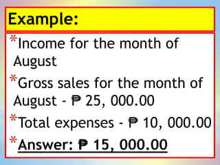 Example:
*Income for the month of
August
*Gross sales for the month of
August - ₱ 25, 000.00
*Total expenses - ₱ 10, 000.00
*Answer: ₱ 15, 000.00
 
