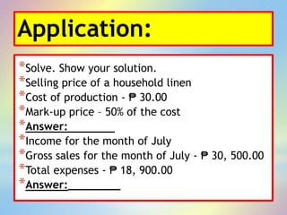 Application:
*Solve. Show your solution.
*Selling price of a household linen
*Cost of production - ₱ 30.00
*Mark-up price – 50% of the cost
*Answer:
*Income for the month of July
*Gross sales for the month of July - ₱ 30, 500.00
*Total expenses - ₱ 18, 900.00
*Answer:________
 