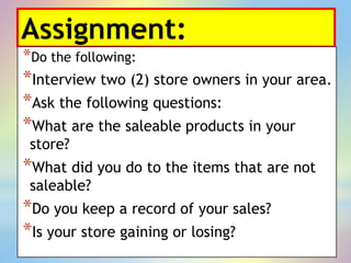 Assignment:
*Do the following:
*Interview two (2) store owners in your area.
*Ask the following questions:
*What are the saleable products in your
store?
*What did you do to the items that are not
saleable?
*Do you keep a record of your sales?
*Is your store gaining or losing?
 