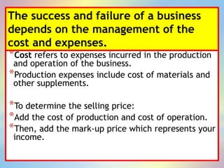 The success and failure of a business
depends on the management of the
cost and expenses.
*Cost refers to expenses incurred in the production
and operation of the business.
*Production expenses include cost of materials and
other supplements.
*To determine the selling price:
*Add the cost of production and cost of operation.
*Then, add the mark-up price which represents your
income.
 