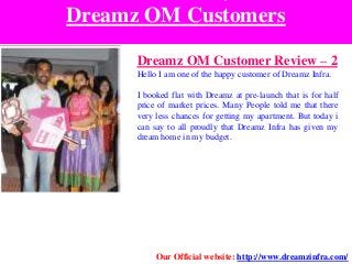 Dreamz OM Customers
Dreamz OM Customer Review – 2
Hello I am one of the happy customer of Dreamz Infra.
I booked flat with Dreamz at pre-launch that is for half
price of market prices. Many People told me that there
very less chances for getting my apartment. But today i
can say to all proudly that Dreamz Infra has given my
dream home in my budget.
Our Official website: http://www.dreamzinfra.com/
 