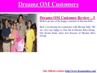 Dreamz OM Customers
Dreamz OM Customer Review – 3
Hello I am one of the happy customer of Dreamz Infra.
Here i am sharing my experience with Dreamz Infra. We
are very very happy to own flat in Dreamz Infra Group.
Our dream home come true because of Dreamz Infra
Group.
Our Official website: http://www.dreamzinfra.com/
 