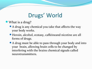 Drugs’ World
What is a drug?
  A drug is any chemical you take that affects the way
   your body works.
  Heroin, alcohol, ecstasy, caffeineand nicotine are all
   forms of drugs.
  A drug must be able to pass through your body and into
   your brain, allowing brain cells to be changed by
   interfering with the brains chemical signals called
   neurotransmitters.
 