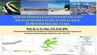 ALOKASI PEMANFAATAN ZONASI RUANG LAUT
WILAYAH PESISIR DAN PULAU-PULAU KECIL
DI PROVINSI MALUKU UTARA
Prof. Dr. Ir. M. Irfan, S.Pi, M.Si, IPM.
Disampaikan dalam Kegiatan FGD Identifikasi dan Pemetaan Potensi Investasi Sektor Unggulan guna
Penyusunan Peta Potensi Investasi Maluku Utara, Senin, 19/08-2024
 
