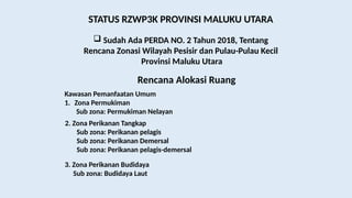 STATUS RZWP3K PROVINSI MALUKU UTARA
 Sudah Ada PERDA NO. 2 Tahun 2018, Tentang
Rencana Zonasi Wilayah Pesisir dan Pulau-Pulau Kecil
Provinsi Maluku Utara
Rencana Alokasi Ruang
Kawasan Pemanfaatan Umum
1. Zona Permukiman
Sub zona: Permukiman Nelayan
2. Zona Perikanan Tangkap
Sub zona: Perikanan pelagis
Sub zona: Perikanan Demersal
Sub zona: Perikanan pelagis-demersal
3. Zona Perikanan Budidaya
Sub zona: Budidaya Laut
 