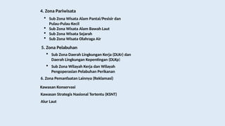 4. Zona Pariwisata
 Sub Zona Wisata Alam Pantai/Pesisir dan
Pulau-Pulau Kecil
 Sub Zona Wisata Alam Bawah Laut
 Sub Zona Wisata Sejarah
 Sub Zona Wisata Olahraga Air
5. Zona Pelabuhan
 Sub Zona Daerah Lingkungan Kerja (DLKr) dan
Daerah Lingkungan Kepentingan (DLKp)
 Sub Zona Wilayah Kerja dan Wilayah
Pengoperasian Pelabuhan Perikanan
6. Zona Pemanfaatan Lainnya (Reklamasi)
Kawasan Konservasi
Kawasan Strategis Nasional Tertentu (KSNT)
Alur Laut
 