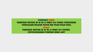 PERBEDAAN ZONASI
PERATURAN MENTERI KP RI NO. 23 TAHUN 2016 TENANG PERENCANAAN
PENGELOLAAN WILAYAH PESISIR DAN PULAU-PULAU KECIL
Dengan
PERATURAN MENTERI KP RI NO. 28 TAHUN 2021 TENTANG
PENYELENGGARAAN PENATAAN RUANG LAUT
 